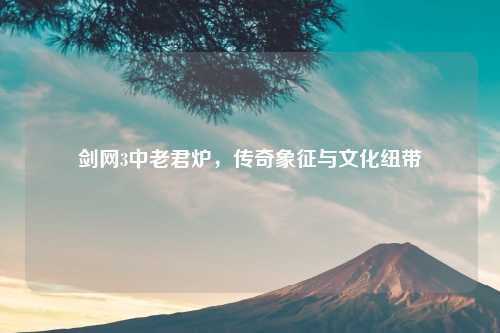 剑网3中老君炉,传奇象征与文化纽带