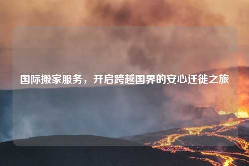 国际搬家服务，开启跨越国界的安心迁徙之旅