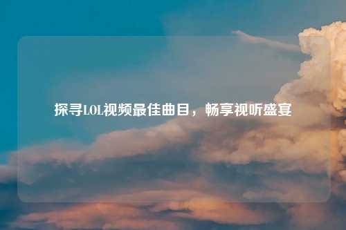 探寻LOL视频最佳曲目，畅享视听盛宴