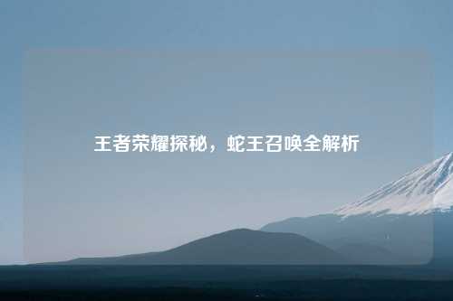 王者荣耀探秘，蛇王召唤全解析