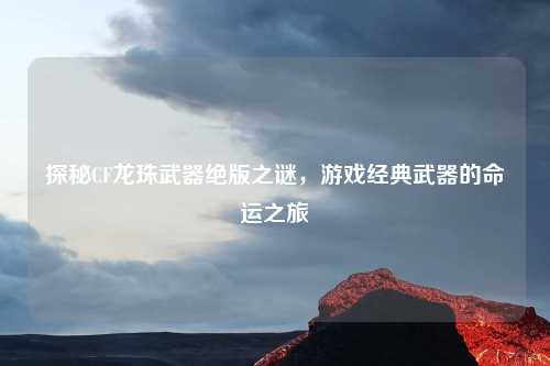 探秘CF龙珠武器绝版之谜,游戏经典武器的命运之旅