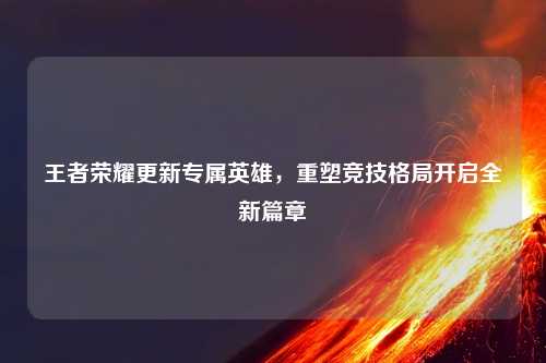 王者荣耀更新专属英雄，重塑竞技格局开启全新篇章