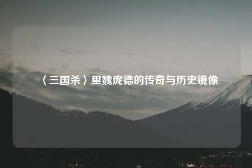〈三国杀〉里魏庞德的传奇与历史镜像