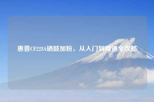 惠普CF228A硒鼓加粉，从入门到精通全攻略