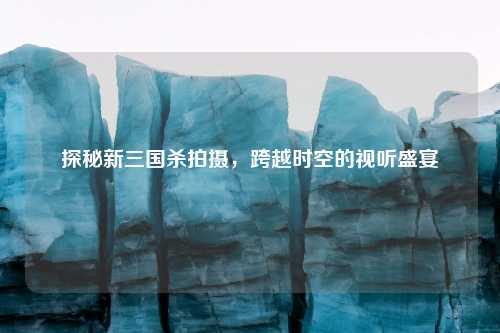 探秘新三国杀拍摄，跨越时空的视听盛宴