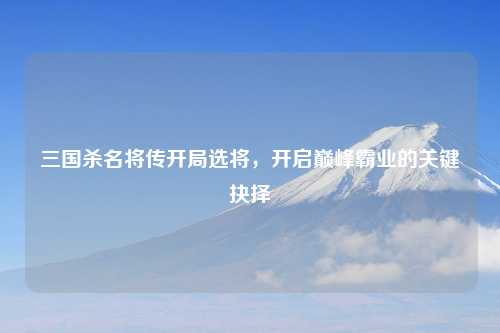 三国杀名将传开局选将，开启巅峰霸业的关键抉择