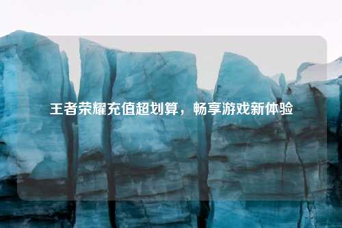 王者荣耀充值超划算，畅享游戏新体验