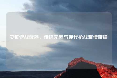 灵猴逆战武器，传统元素与现代枪战激情碰撞