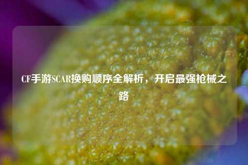 CF手游SCAR换购顺序全解析，开启最强枪械之路