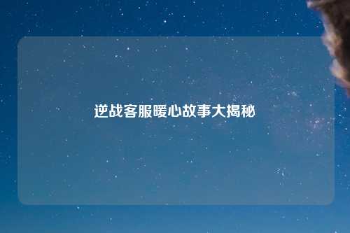 逆战客服暖心故事大揭秘