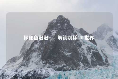 探秘鱼泡泡lol，解锁别样LOL世界