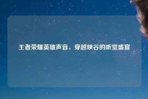 王者荣耀英雄声音，穿越峡谷的听觉盛宴