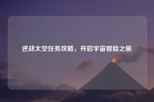 逆战太空任务攻略，开启宇宙冒险之旅