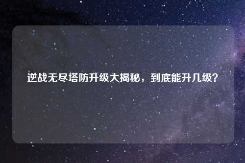 逆战无尽塔防升级大揭秘，到底能升几级？