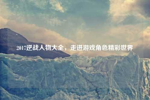 2017逆战人物大全，走进游戏角色精彩世界