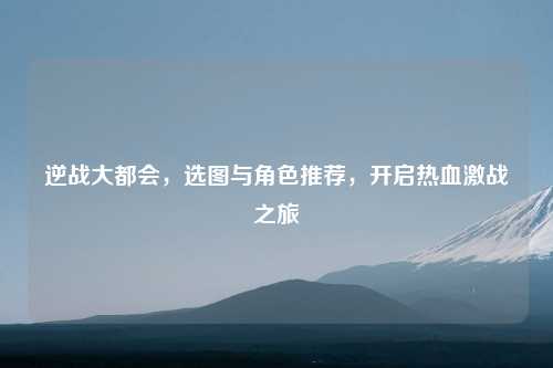 逆战大都会，选图与角色推荐，开启热血激战之旅