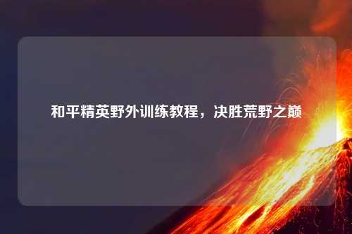 和平精英野外训练教程，决胜荒野之巅