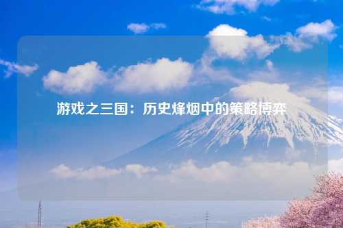 游戏之三国：历史烽烟中的策略博弈