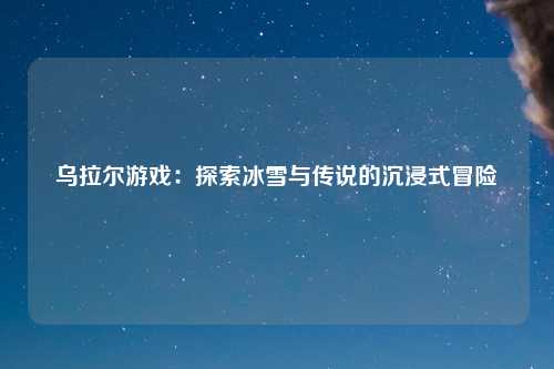 乌拉尔游戏：探索冰雪与传说的沉浸式冒险