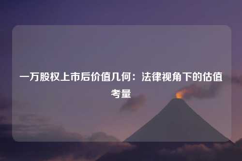 一万股权上市后价值几何：法律视角下的估值考量