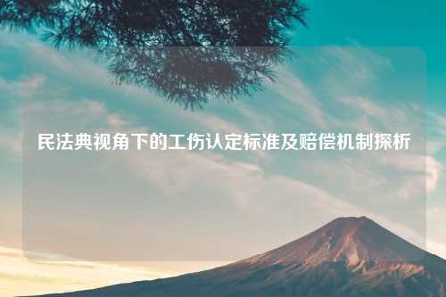 民法典视角下的工伤认定标准及赔偿机制探析