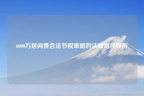 6000万居间费合法节税策略的法律路径探析