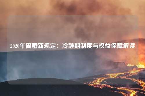 2020年离婚新规定：冷静期制度与权益保障解读