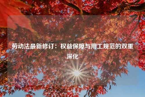 劳动法最新修订：权益保障与用工规范的双重深化